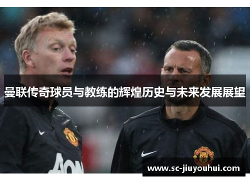 曼联传奇球员与教练的辉煌历史与未来发展展望