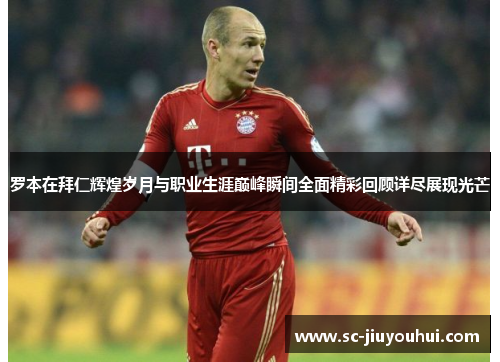 罗本在拜仁辉煌岁月与职业生涯巅峰瞬间全面精彩回顾详尽展现光芒