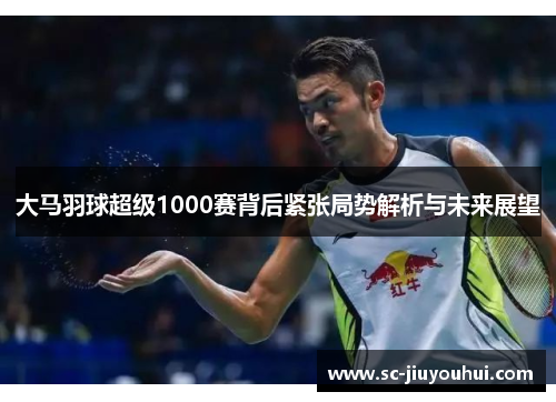 大马羽球超级1000赛背后紧张局势解析与未来展望