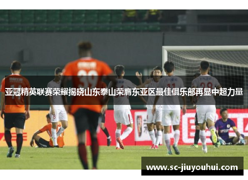 亚冠精英联赛荣耀揭晓山东泰山荣膺东亚区最佳俱乐部再显中超力量