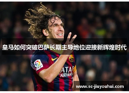 皇马如何突破巴萨长期主导地位迎接新辉煌时代